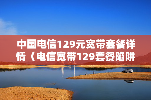 中国电信129元宽带套餐详情（电信宽带129套餐陷阱大揭密）