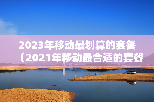 2023年移动最划算的套餐（2021年移动最合适的套餐）