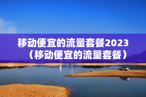 移动便宜的流量套餐2023（移动便宜的流量套餐）