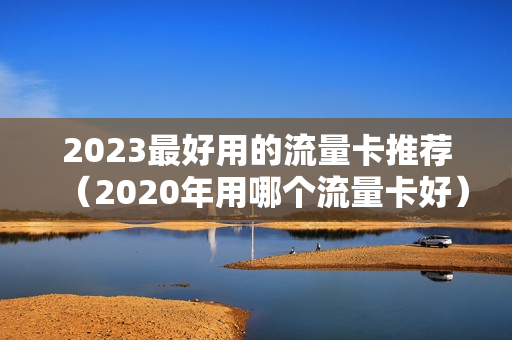 2023最好用的流量卡推荐（2020年用哪个流量卡好）