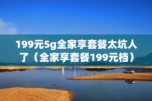 199元5g全家享套餐太坑人了（全家享套餐199元档）