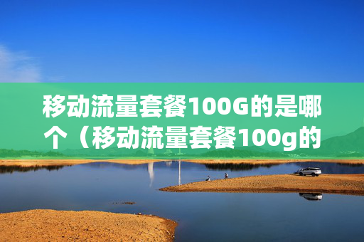 移动流量套餐100G的是哪个（移动流量套餐100g的是哪个软件）