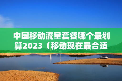 中国移动流量套餐哪个最划算2023（移动现在最合适的流量套餐）