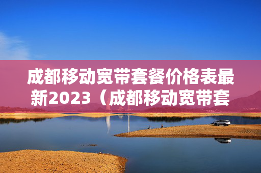 成都移动宽带套餐价格表最新2023（成都移动宽带套餐介绍）