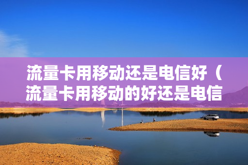 流量卡用移动还是电信好（流量卡用移动的好还是电信的好）