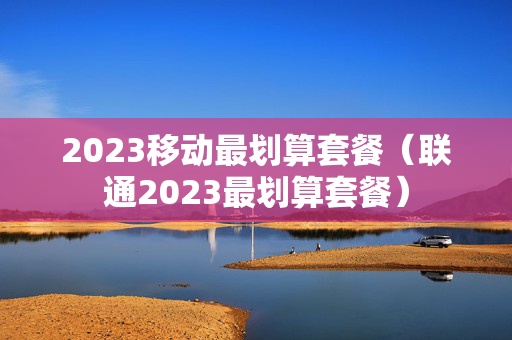 2023移动最划算套餐（联通2023最划算套餐）