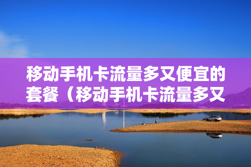 移动手机卡流量多又便宜的套餐（移动手机卡流量多又便宜的套餐是真的吗）