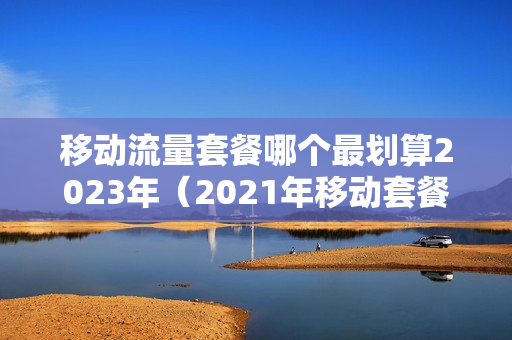 移动流量套餐哪个最划算2023年（2021年移动套餐流量多又便宜）