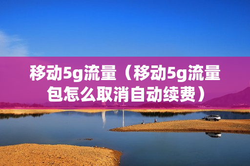 移动5g流量（移动5g流量包怎么取消自动续费）