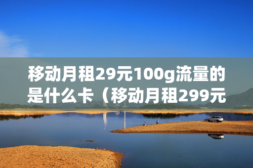 移动月租29元100g流量的是什么卡（移动月租299元100g流量卡好用吗）