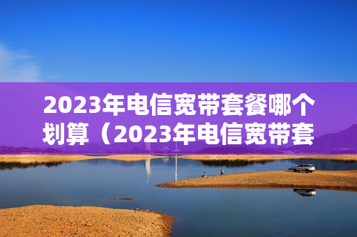 2023年电信宽带套餐哪个划算（2023年电信宽带套餐哪个划算一点）