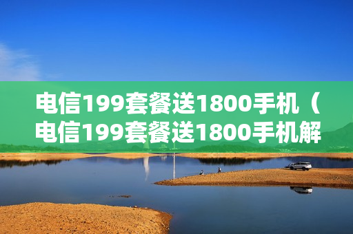 电信199套餐送1800手机（电信199套餐送1800手机解约）