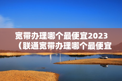 宽带办理哪个最便宜2023（联通宽带办理哪个最便宜2023）