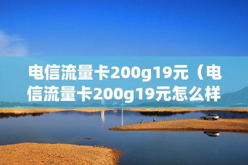 电信流量卡200g19元（电信流量卡200g19元怎么样）