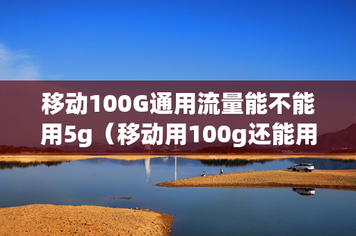 移动100G通用流量能不能用5g（移动用100g还能用吗）