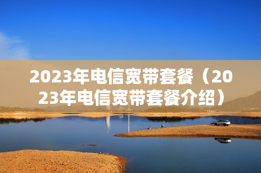 2023年电信宽带套餐（2023年电信宽带套餐介绍）