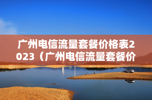 广州电信流量套餐价格表2023（广州电信流量套餐价格表2023）