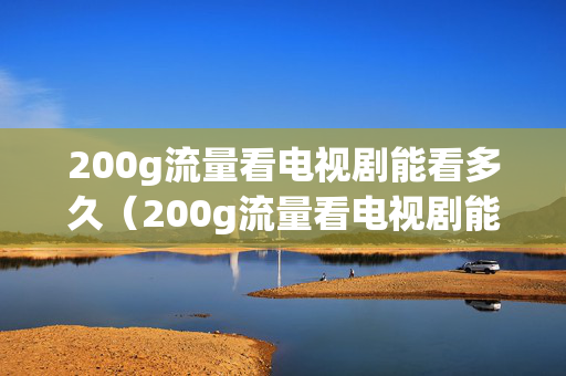 200g流量看电视剧能看多久（200g流量看电视剧能看多久啊）