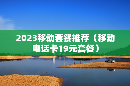 2023移动套餐推荐（移动电话卡19元套餐）