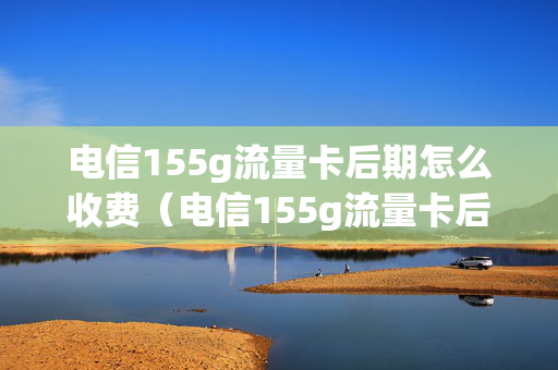 电信155g流量卡后期怎么收费（电信155g流量卡后期怎么收费的）