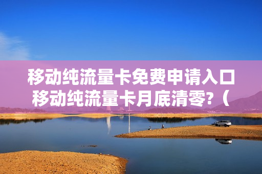 移动纯流量卡免费申请入口移动纯流量卡月底清零?（移动纯流量卡免费领取）