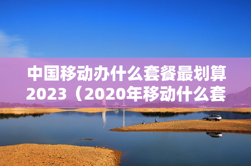 中国移动办什么套餐最划算2023（2020年移动什么套餐合适）