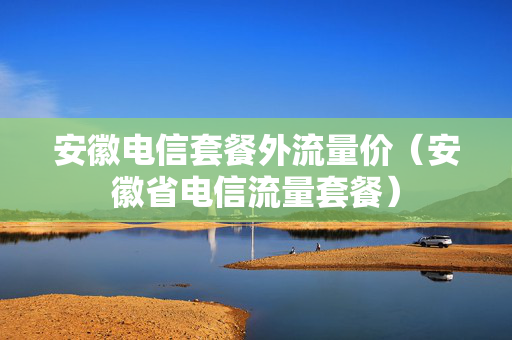 安徽电信套餐外流量价（安徽省电信流量套餐）