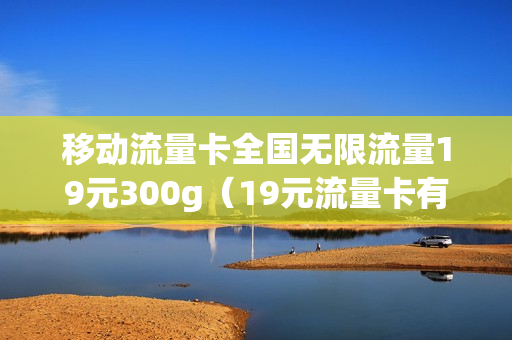 移动流量卡全国无限流量19元300g（19元流量卡有什么猫腻）