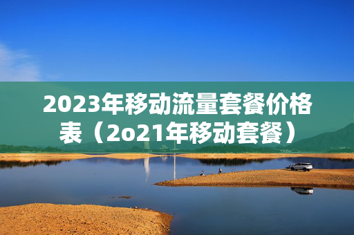 2023年移动流量套餐价格表（2o21年移动套餐）