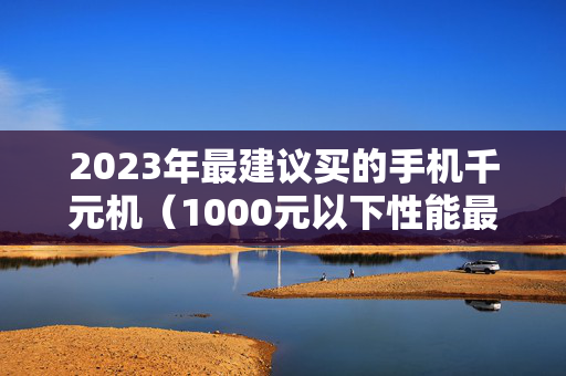 2023年最建议买的手机千元机（1000元以下性能最好的手机）