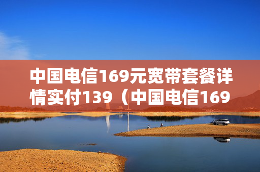 中国电信169元宽带套餐详情实付139（中国电信169元宽带套餐详情实付1399元）