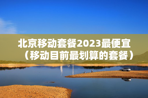 北京移动套餐2023最便宜（移动目前最划算的套餐）