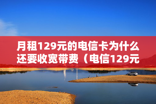 月租129元的电信卡为什么还要收宽带费（电信129元套餐为什么还有另外费用）