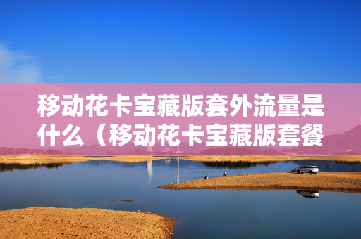 移动花卡宝藏版套外流量是什么（移动花卡宝藏版套餐外流量是什么）