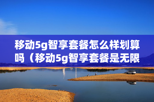 移动5g智享套餐怎么样划算吗（移动5g智享套餐是无限流量吗）