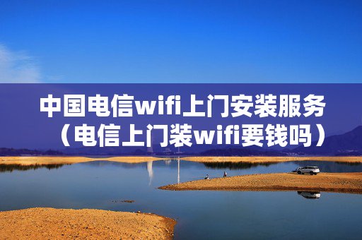 中国电信wifi上门安装服务（电信上门装wifi要钱吗）