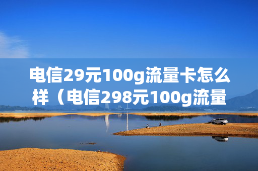 电信29元100g流量卡怎么样（电信298元100g流量卡是真的吗）