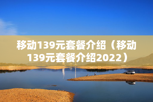 移动139元套餐介绍（移动139元套餐介绍2022）