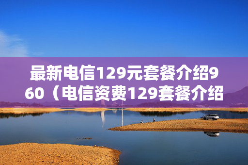 最新电信129元套餐介绍960（电信资费129套餐介绍）