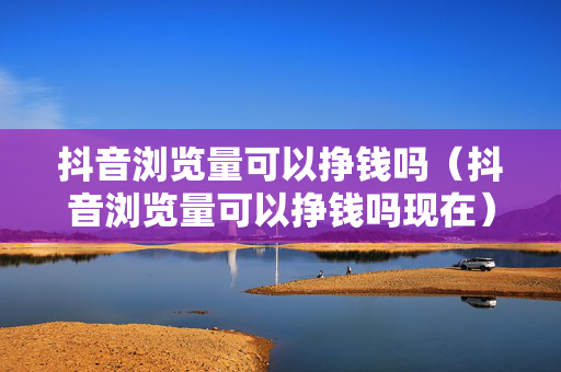 抖音浏览量可以挣钱吗（抖音浏览量可以挣钱吗现在）