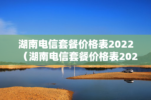 湖南电信套餐价格表2022（湖南电信套餐价格表2022年）