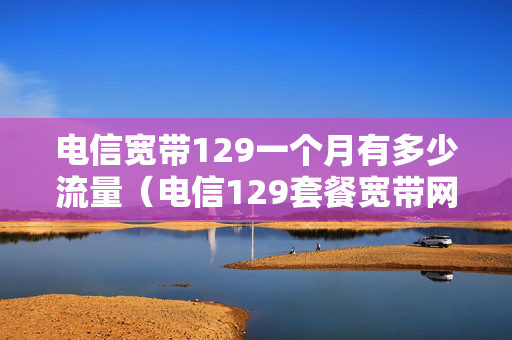 电信宽带129一个月有多少流量（电信129套餐宽带网速一般是多少）