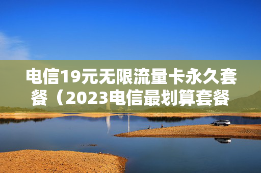 电信19元无限流量卡永久套餐（2023电信最划算套餐）