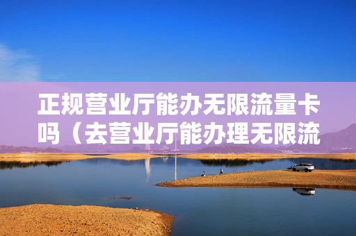 正规营业厅能办无限流量卡吗（去营业厅能办理无限流量卡吗）