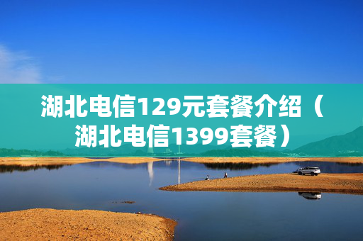 湖北电信129元套餐介绍（湖北电信1399套餐）