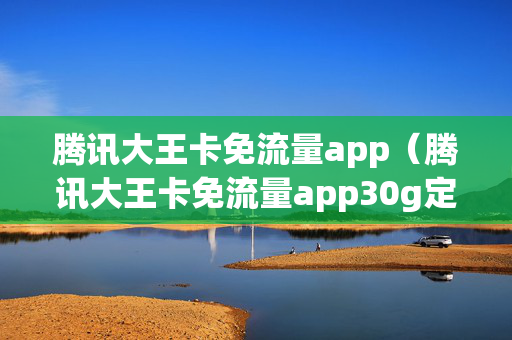 腾讯大王卡免流量app（腾讯大王卡免流量app30g定向免流）