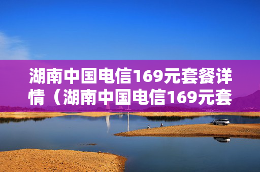 湖南中国电信169元套餐详情（湖南中国电信169元套餐详情是什么）