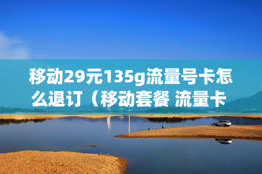 移动29元135g流量号卡怎么退订（移动套餐 流量卡 29元）