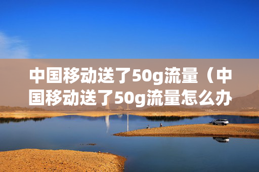 中国移动送了50g流量（中国移动送了50g流量怎么办）