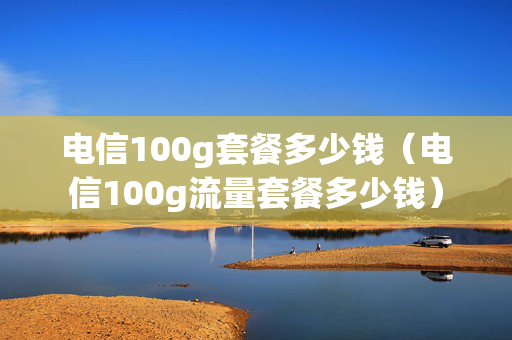 电信100g套餐多少钱（电信100g流量套餐多少钱）